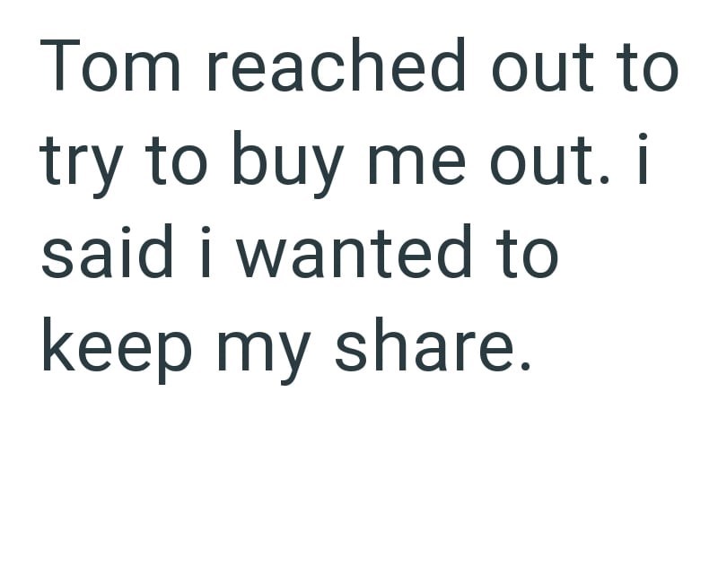 Tom reached out to try to buy me out. i said i wanted to keep my share.