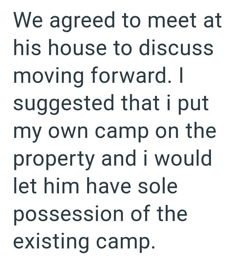 We agreed to meet at his house to discuss moving forward. I suggested that i put my own camp on the property and i would let him have sole possession of the existing camp.