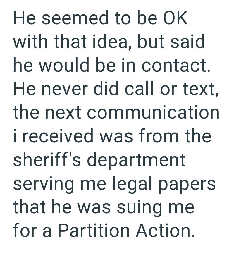 He seemed to be OK with that idea, but said he would be in contact. He never did call or text, the next communication i received was from the sheriff's department serving me legal papers that he was suing me for a Partition Action.