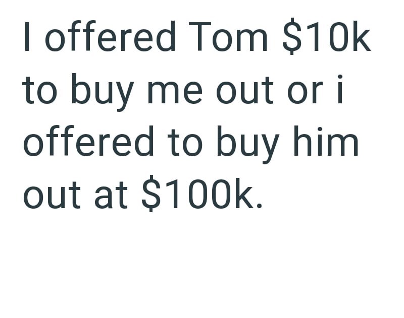 I offered Tom $10k to buy me out or i offered to buy him out at $100k.