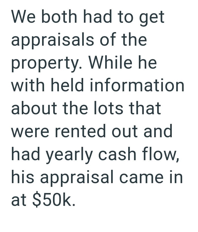 We both had to get appraisals of the property. While he with held information about the lots that were rented out and had yearly cash flow, his appraisal came in at $50k.