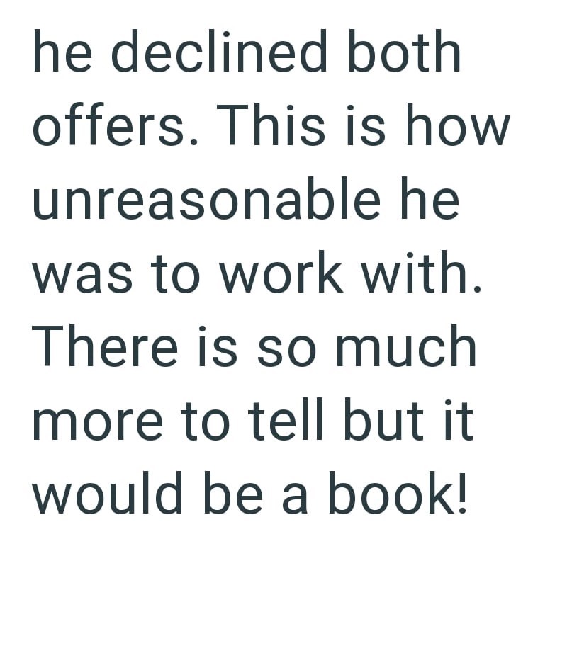 he declined both offers. This is how unreasonable he was to work with. There is so much more to tell but it would be a book!