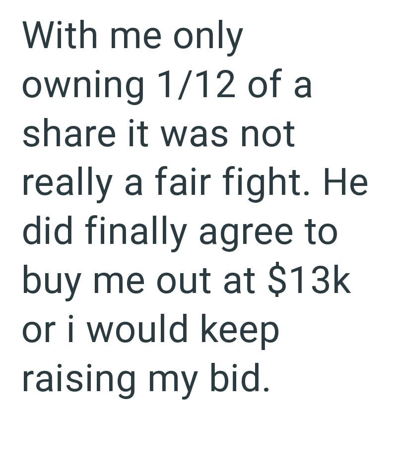 With me only owning 1/12 of a share it was not really a fair fight. He did finally agree to buy me out at $13k or i would keep raising my bid.