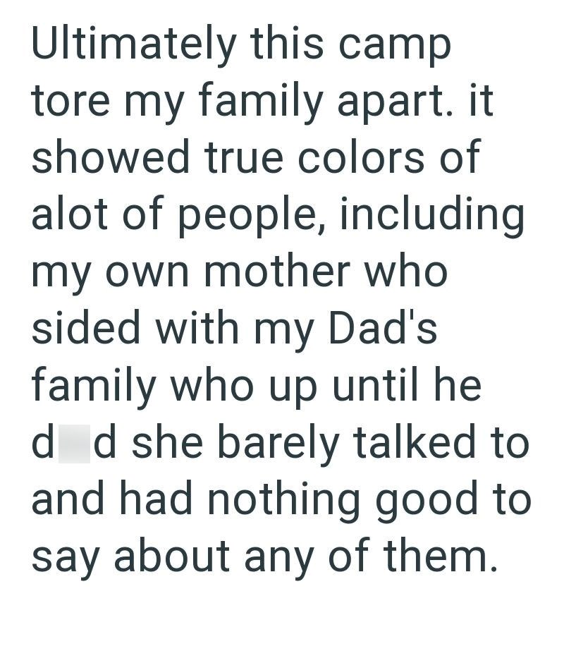 Ultimately this camp tore my family apart. it showed true colors of alot of people, including my own mother who sided with my Dad's family who up until he d d she barely talked to and had nothing good to say about any of them.