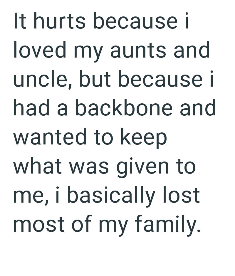 It hurts because i loved my aunts and uncle, but because i had a backbone and wanted to keep what was given to me, i basically lost most of my family.