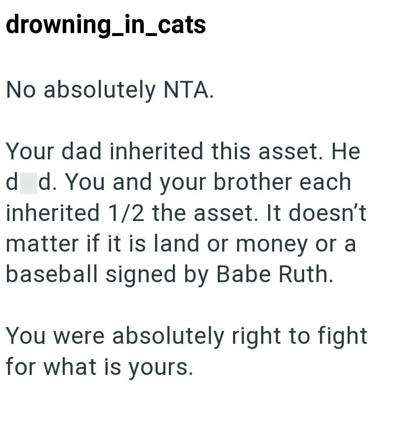 drowning_in_cats No absolutely NTA. Your dad inherited this asset. He d d. You and your brother each inherited 1/2 the asset. It doesn't matter if it is land or money or a baseball signed by Babe Ruth. You were absolutely right to fight for what is yours.