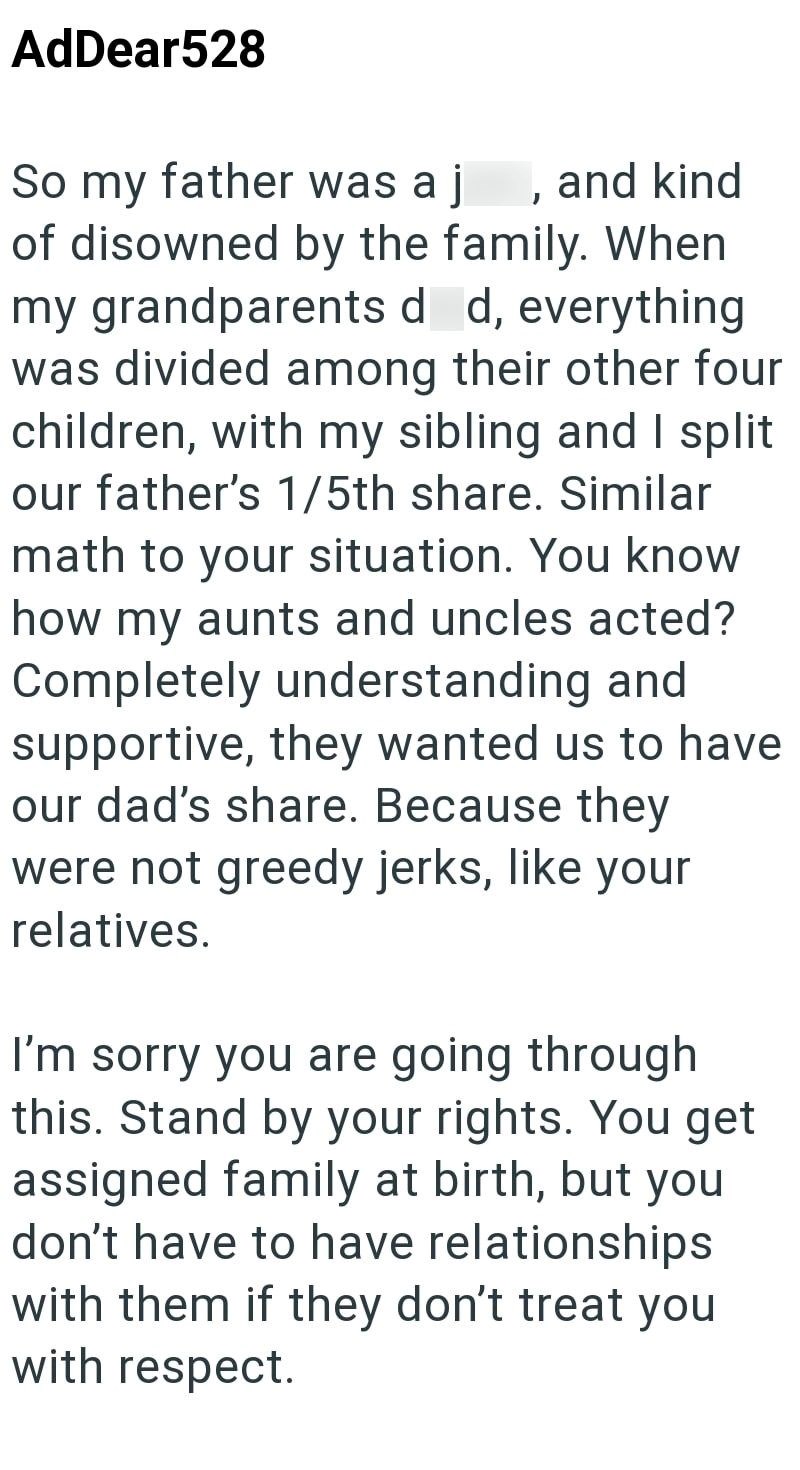 AdDear528 So my father was a j and kind of disowned by the family. When my grandparents d d, everything was divided among their other four children, with my sibling and I split our father's 1/5th share. Similar math to your situation. You know how my aunts and uncles acted? Completely understanding and supportive, they wanted us to have our dad's share. Because they were not greedy jerks, like your relatives. I'm sorry you are going through this. Stand by your rights. You get assigned family at