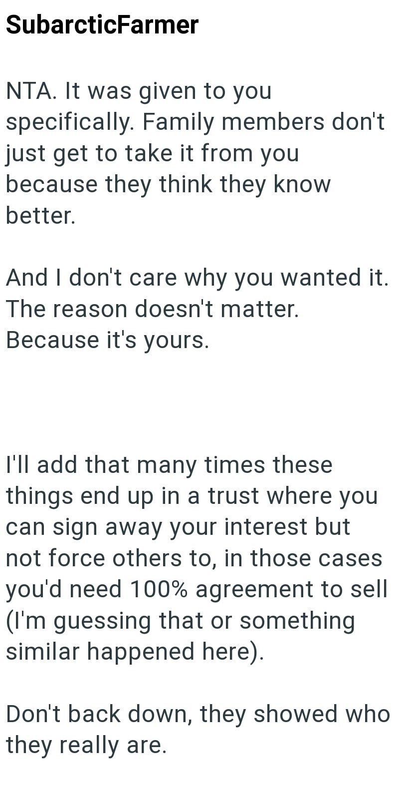 SubarcticFarmer NTA. It was given to you specifically. Family members don't just get to take it from you because they think they know better. And I don't care why you wanted it. The reason doesn't matter. Because it's yours. I'll add that many times these things end up in a trust where you can sign away your interest but not force others to, in those cases you'd need 100% agreement to sell (I'm guessing that or something similar happened here). Don't back down, they showed who they really are.