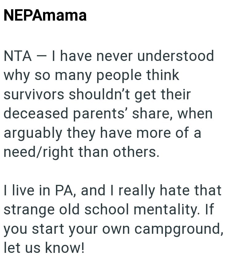NEPAmama NTA - I have never understood why so many people think survivors shouldn't get their deceased parents' share, when arguably they have more of a need/right than others. I live in PA, and I really hate that strange old school mentality. If you start your own campground, let us know!