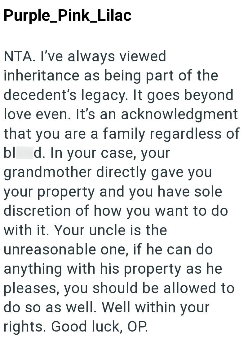 Purple_Pink_Lilac NTA. I've always viewed inheritance as being part of the decedent's legacy. It goes beyond love even. It's an acknowledgment that you are a family regardless of bl d. In your case, your grandmother directly gave you your property and you have sole discretion of how you want to do with it. Your uncle is the unreasonable one, if he can do anything with his property as he pleases, you should be allowed to do so as well. Well within your rights. Good luck, OP.