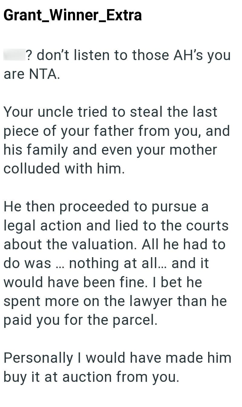 Grant Winner_Extra ? don't listen to those AH's you are NTA. Your uncle tried to steal the last piece of your father from you, and his family and even your mother colluded with him. He then proceeded to pursue a legal action and lied to the courts about the valuation. All he had to do was... nothing at all... and it would have been fine. I bet he spent more on the lawyer than he paid you for the parcel. Personally I would have made him buy it at auction from you.