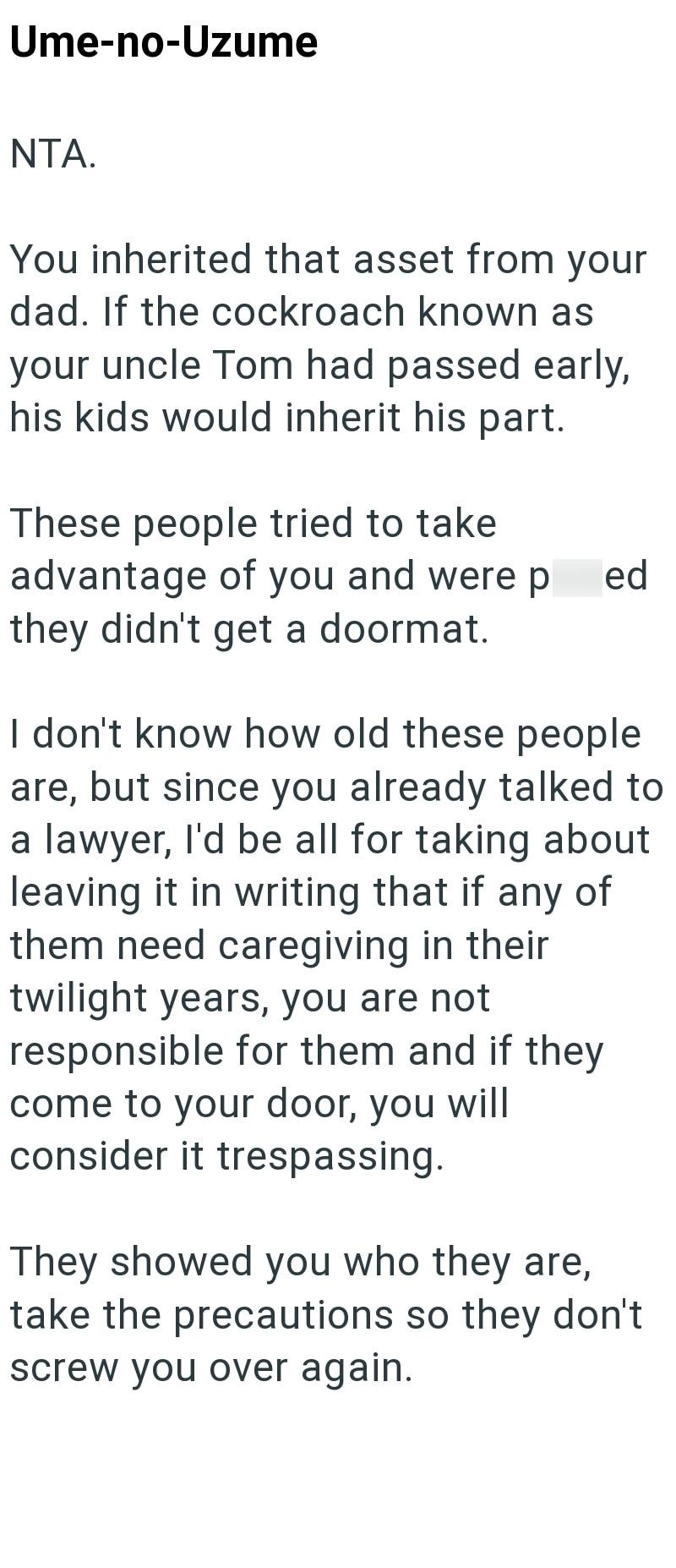 Ume-no-Uzume NTA. You inherited that asset from your dad. If the cockroach known as your uncle Tom had passed early, his kids would inherit his part. These people tried to take advantage of you and were p ed they didn't get a doormat. I don't know how old these people are, but since you already talked to a lawyer, I'd be all for taking about leaving it in writing that if any of them need caregiving in their twilight years, you are not responsible for them and if they come to your door, you will