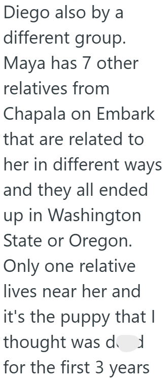 Diego also by a different group. Maya has 7 other relatives from Chapala on Embark that are related to her in different ways and they all ended up in Washington State or Oregon. Only one relative lives near her and it's the puppy that I thought was d for the first 3 years