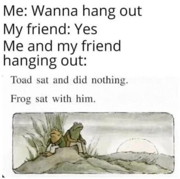 Me: Wanna hang out My friend: Yes Me and my friend hanging out: Toad sat and did nothing. Frog sat with him.