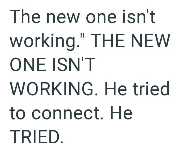 The new one isn't working." THE NEW ONE ISN'T WORKING. He tried to connect. He TRIED.
