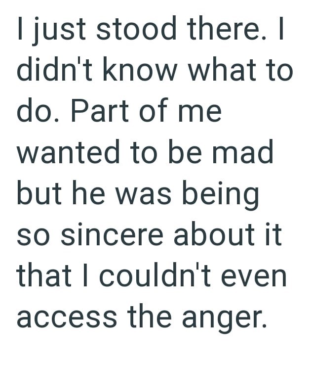 I just stood there. I didn't know what to do. Part of me wanted to be mad but he was being so sincere about it that I couldn't even access the anger.