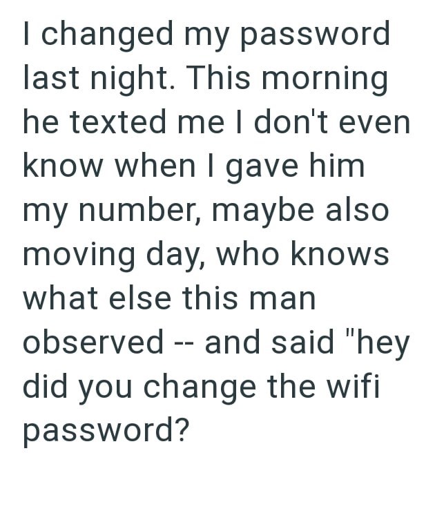 I changed my password last night. This morning he texted me I don't even know when I gave him my number, maybe also moving day, who knows what else this man observed -- and said "hey did you change the wifi password?