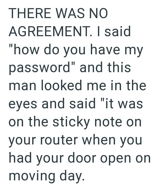 THERE WAS NO AGREEMENT. I said "how do you have my password" and this man looked me in the eyes and said "it was on the sticky note on your router when you had your door open on moving day.