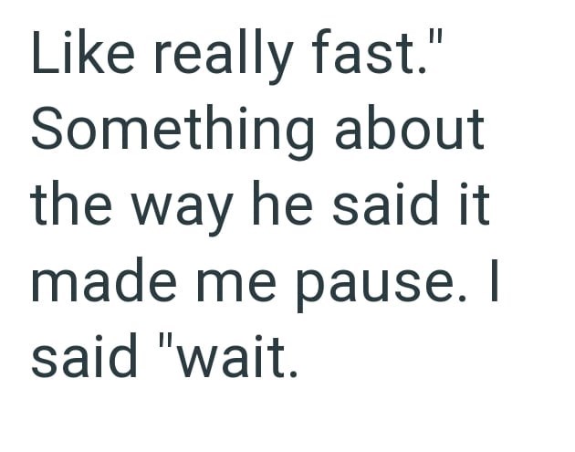 Like really fast." Something about the way he said it made me pause. I said "wait.