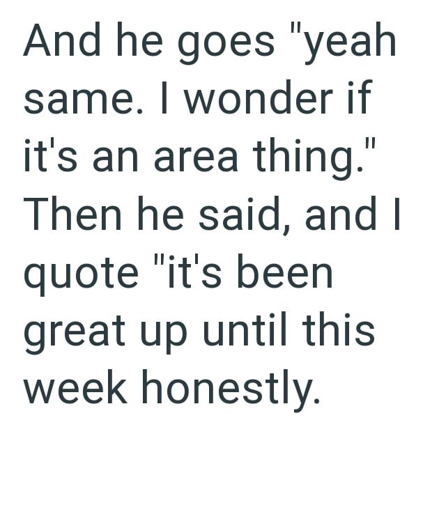 And he goes "yeah same. I wonder if it's an area thing." Then he said, and I quote "it's been great up until this week honestly.