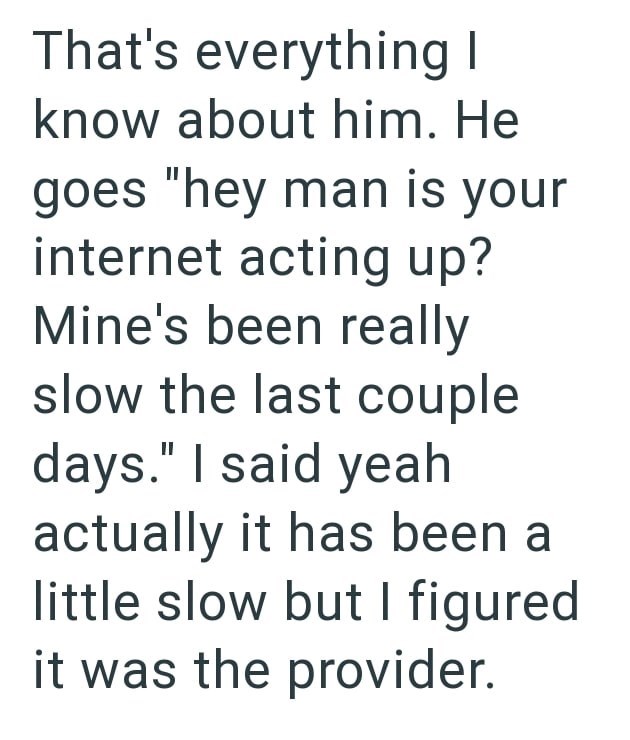 That's everything I know about him. He goes "hey man is your internet acting up? Mine's been really slow the last couple days." I said yeah actually it has been a little slow but I figured it was the provider.