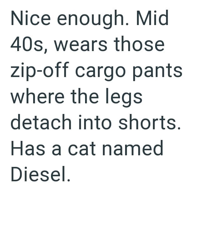 Nice enough. Mid 40s, wears those zip-off cargo pants where the legs detach into shorts. Has a cat named Diesel.
