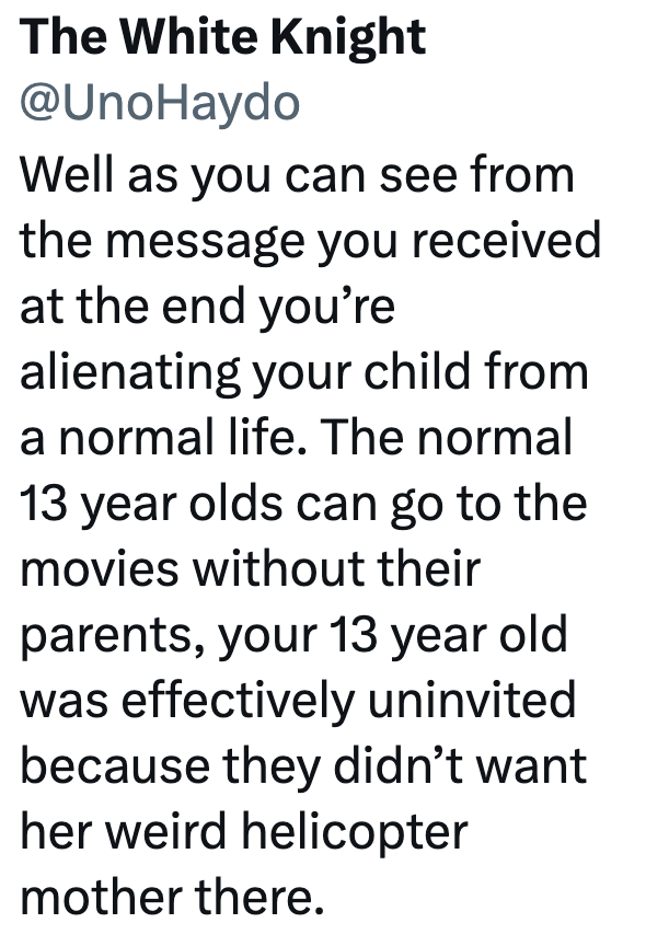 The White Knight @UnoHaydo Well as you can see from the message you received at the end you're alienating your child from a normal life. The normal 13 year olds can go to the movies without their parents, your 13 year old was effectively uninvited. because they didn't want her weird helicopter mother there.