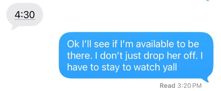 4:30 Ok I'll see if I'm available to be there. I don't just drop her off. I have to stay to watch yall Read 3:20 PM