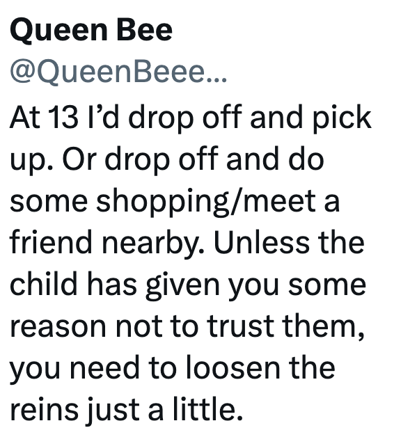 Queen Bee @QueenBeee... At 13 I'd drop off and pick up. Or drop off and do some shopping/meet a friend nearby. Unless the child has given you some reason not to trust them, you need to loosen the reins just a little.