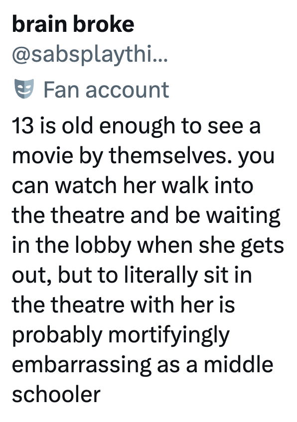 brain broke @sabsplaythi... Fan account 13 is old enough to see a movie by themselves. you can watch her walk into the theatre and be waiting in the lobby when she gets out, but to literally sit in the theatre with her is probably mortifyingly embarrassing as a middle schooler