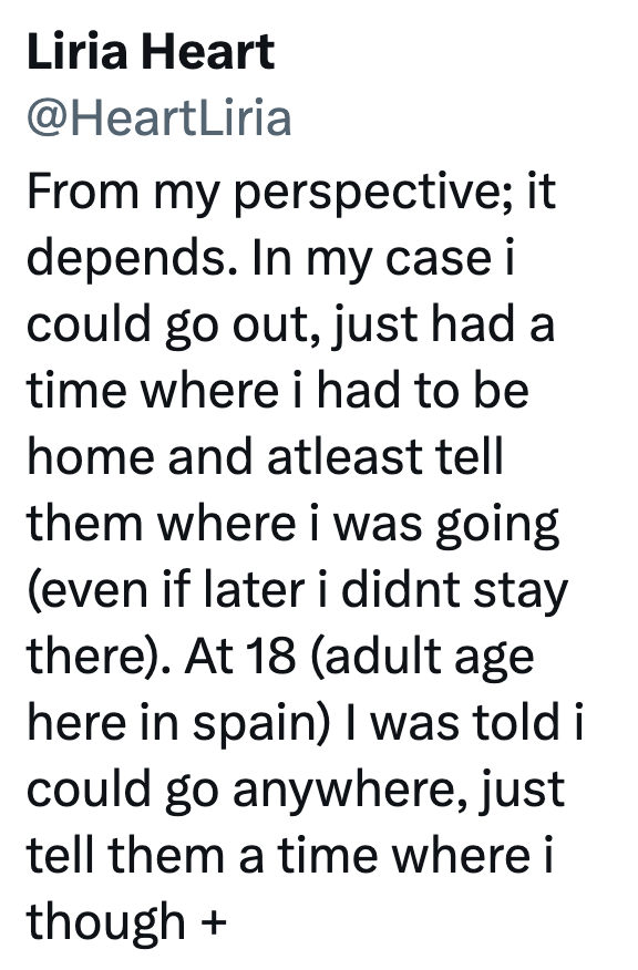 Liria Heart @HeartLiria From my perspective; it depends. In my case i could go out, just had a time where i had to be home and atleast tell them where i was going (even if later i didnt stay there). At 18 (adult age here in spain) I was told i could go anywhere, just tell them a time where i though +