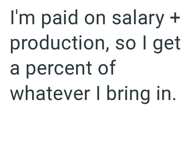 I'm paid on salary + production, so I get a percent of whatever I bring in.