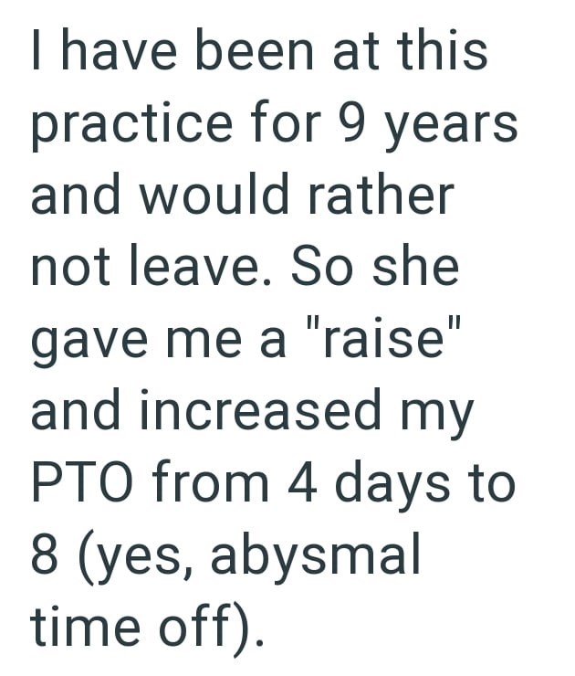 I have been at this practice for 9 years and would rather not leave. So she gave me a "raise" and increased my PTO from 4 days to 8 (yes, abysmal time off).