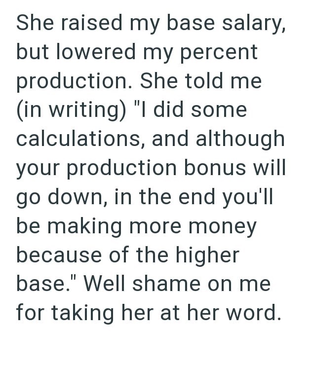 She raised my base salary, but lowered my percent production. She told me (in writing) "I did some calculations, and although your production bonus will go down, in the end you'll be making more money because of the higher base." Well shame on me for taking her at her word.