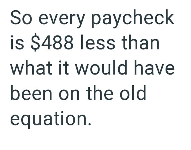 So every paycheck is $488 less than what it would have been on the old equation.
