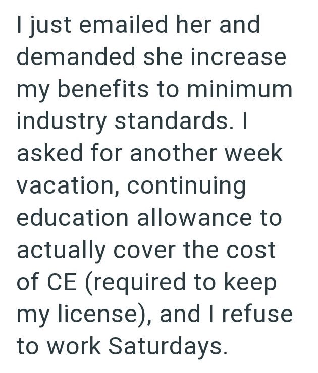 I just emailed her and demanded she increase my benefits to minimum industry standards. I asked for another week vacation, continuing education allowance to actually cover the cost of CE (required to keep my license), and I refuse to work Saturdays.