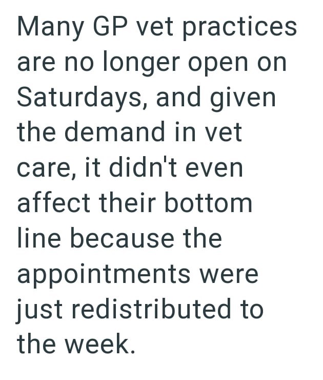 Many GP vet practices are no longer open on Saturdays, and given the demand in vet care, it didn't even affect their bottom line because the appointments were just redistributed to the week.