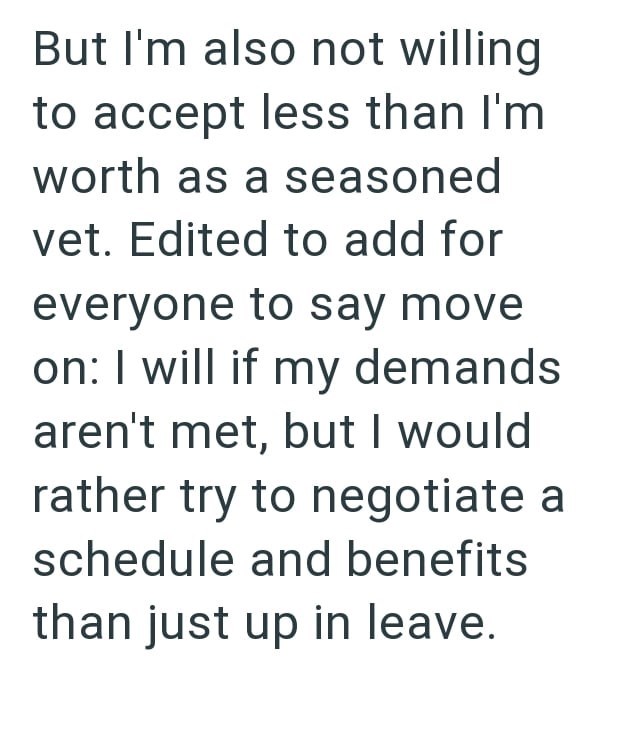 But I'm also not willing to accept less than I'm worth as a seasoned vet. Edited to add for everyone to say move on: I will if my demands aren't met, but I would rather try to negotiate a schedule and benefits than just up in leave.