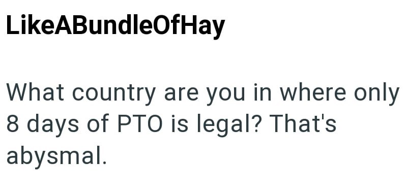 LikeABundleOfHay What country are you in where only 8 days of PTO is legal? That's abysmal.