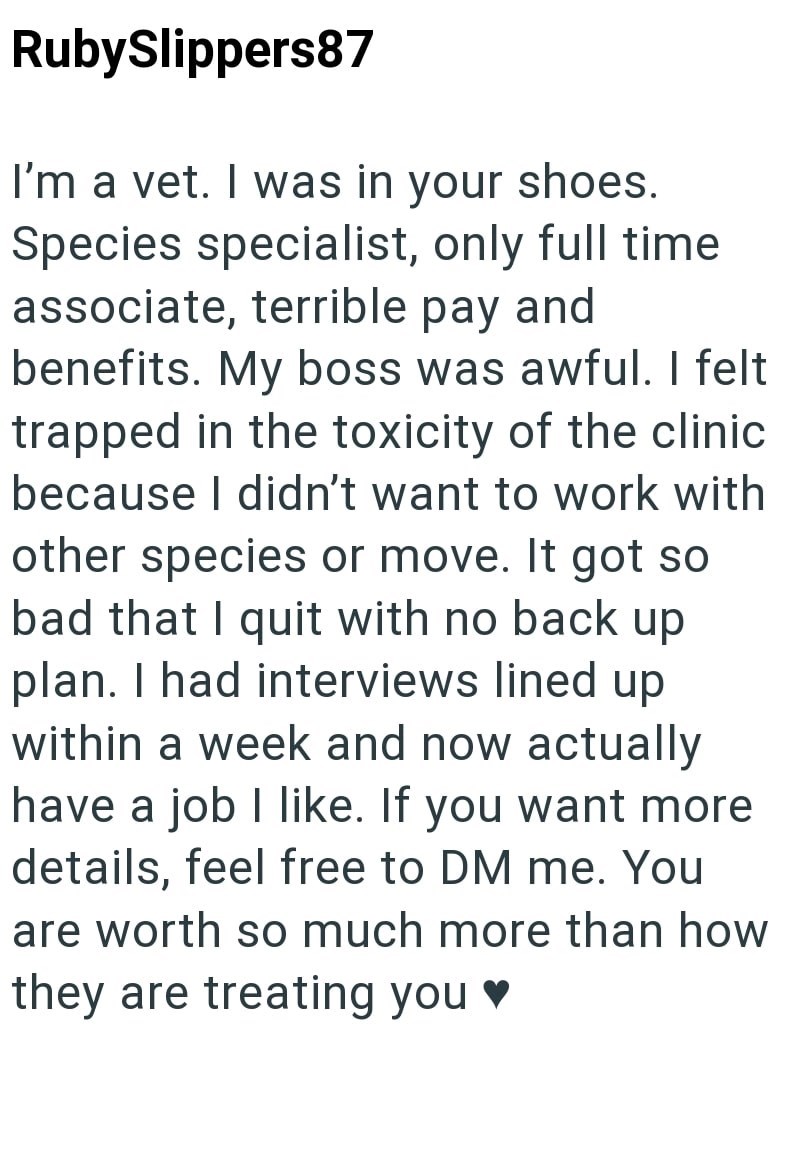 RubySlippers87 I'm a vet. I was in your shoes. Species specialist, only full time associate, terrible pay and benefits. My boss was awful. I felt trapped in the toxicity of the clinic because I didn't want to work with other species or move. It got so bad that I quit with no back up plan. I had interviews lined up within a week and now actually have a job I like. If you want more details, feel free to DM me. You are worth so much more than how they are treating you