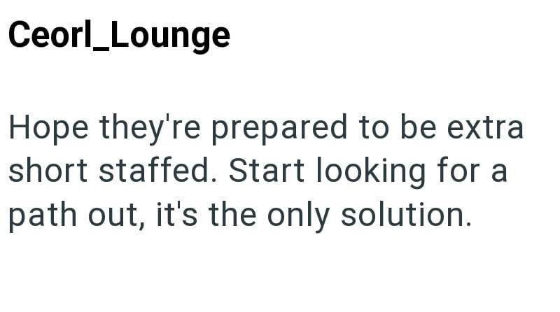 Ceorl_Lounge Hope they're prepared to be extra short staffed. Start looking for a path out, it's the only solution.