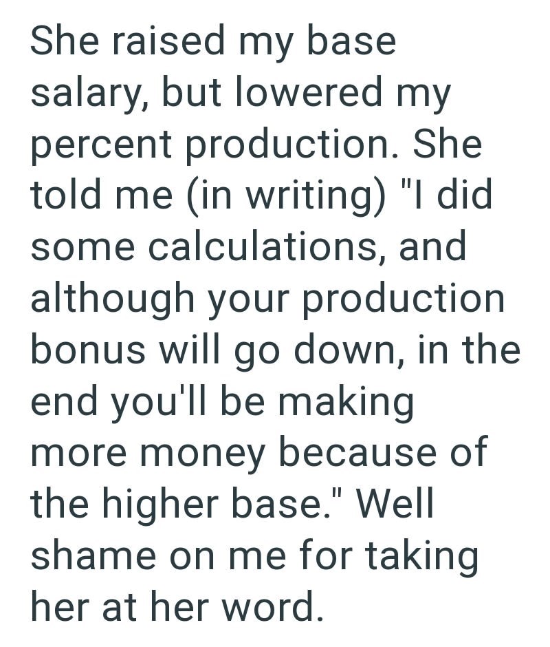She raised my base salary, but lowered my percent production. She told me (in writing) "I did some calculations, and although your production bonus will go down, in the end you'll be making more money because of the higher base." Well shame on me for taking her at her word.