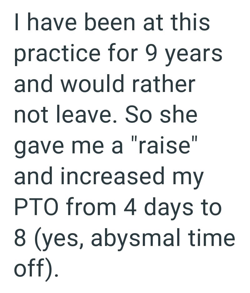 I have been at this practice for 9 years and would rather not leave. So she gave me a "raise" and increased my PTO from 4 days to 8 (yes, abysmal time off).