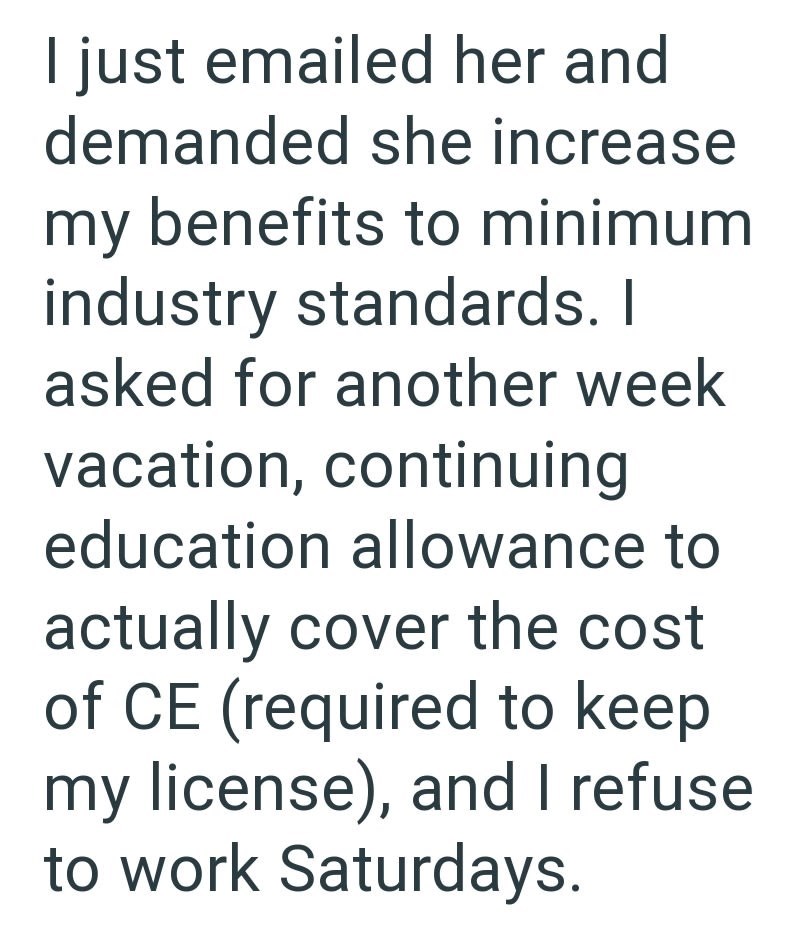 I just emailed her and demanded she increase my benefits to minimum industry standards. I asked for another week vacation, continuing education allowance to actually cover the cost of CE (required to keep my license), and I refuse to work Saturdays.