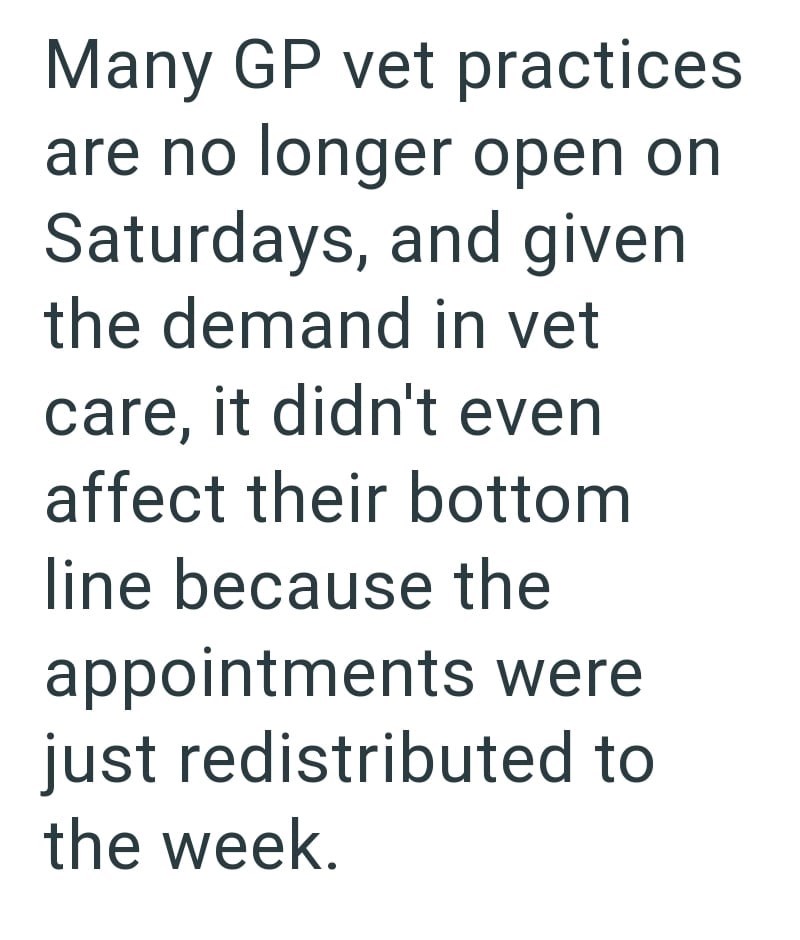 Many GP vet practices are no longer open on Saturdays, and given. the demand in vet care, it didn't even affect their bottom line because the appointments were just redistributed to the week.