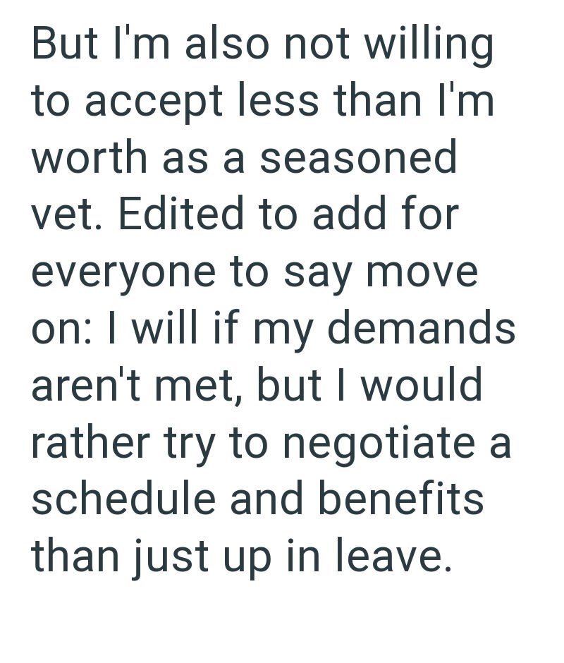 But I'm also not willing to accept less than I'm worth as a seasoned vet. Edited to add for everyone to say move on: I will if my demands aren't met, but I would rather try to negotiate a schedule and benefits than just up in leave.