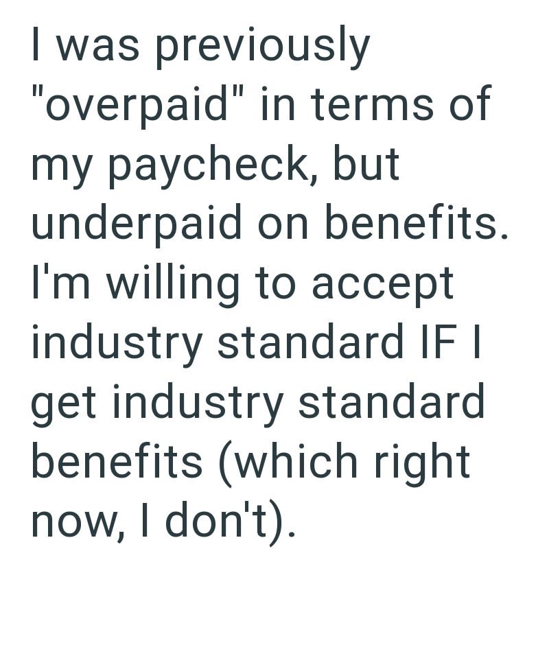 I was previously "overpaid" in terms of my paycheck, but underpaid on benefits. I'm willing to accept industry standard IF I get industry standard benefits (which right now, I don't).