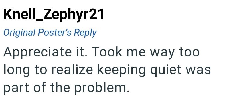 Knell_Zephyr21 Original Poster's Reply Appreciate it. Took me way too long to realize keeping quiet was part of the problem.