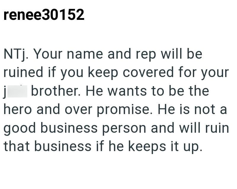 j renee30152 NTj. Your name and rep will be ruined if you keep covered for your brother. He wants to be the hero and over promise. He is not a good business person and will ruin that business if he keeps it up.