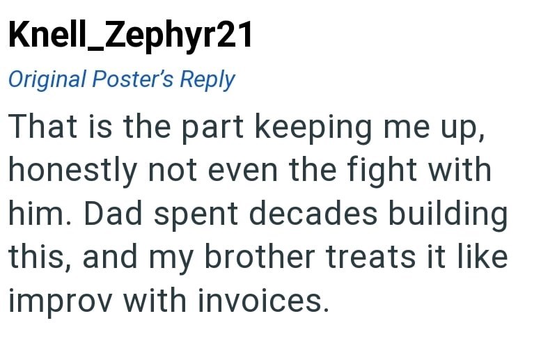 Knell_Zephyr21 Original Poster's Reply That is the part keeping me up, honestly not even the fight with him. Dad spent decades building this, and my brother treats it like improv with invoices.